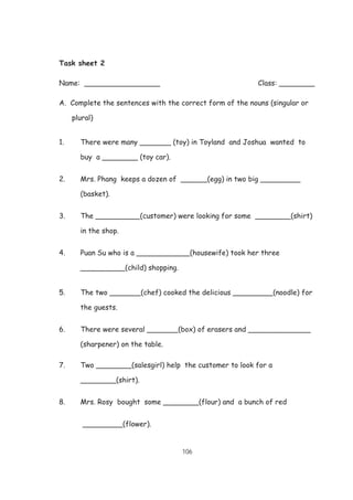 106
Task sheet 2
Name: _________________ Class: ________
A. Complete the sentences with the correct form of the nouns (singular or
plural)
1. There were many _______ (toy) in Toyland and Joshua wanted to
buy a ________ (toy car).
2. Mrs. Phang keeps a dozen of ______(egg) in two big _________
(basket).
3. The __________(customer) were looking for some ________(shirt)
in the shop.
4. Puan Su who is a ____________(housewife) took her three
__________(child) shopping.
5. The two _______(chef) cooked the delicious _________(noodle) for
the guests.
6. There were several _______(box) of erasers and ______________
(sharpener) on the table.
7. Two ________(salesgirl) help the customer to look for a
________(shirt).
8. Mrs. Rosy bought some ________(flour) and a bunch of red
_________(flower).
 