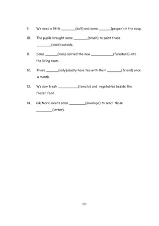 107
9. We need a little _______(salt) and some ______(pepper) in the soup.
10. The pupils brought some _______(brush) to paint those
_______(desk) outside.
11. Some ______(man) carried the new ___________(furniture) into
the living room.
12. Those ______(lady)usually have tea with their _______(friend) once
a month.
13. We saw fresh __________(tomato) and vegetables beside the
frozen food.
14. Cik Maria needs some ________(envelope) to send those
________(letter).
 