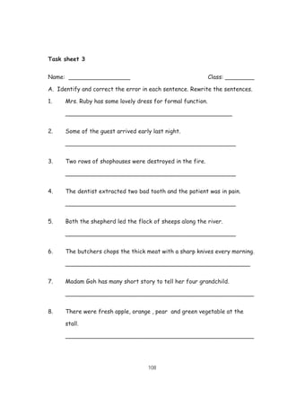 108
Task sheet 3
Name: _________________ Class: ________
A. Identify and correct the error in each sentence. Rewrite the sentences.
1. Mrs. Ruby has some lovely dress for formal function.
______________________________________________
2. Some of the guest arrived early last night.
_______________________________________________
3. Two rows of shophouses were destroyed in the fire.
_______________________________________________
4. The dentist extracted two bad tooth and the patient was in pain.
_______________________________________________
5. Both the shepherd led the flock of sheeps along the river.
_______________________________________________
6. The butchers chops the thick meat with a sharp knives every morning.
___________________________________________________
7. Madam Goh has many short story to tell her four grandchild.
____________________________________________________
8. There were fresh apple, orange , pear and green vegetable at the
stall.
____________________________________________________
 