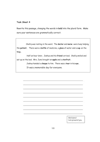 109
Task Sheet 4
Rewrite this passage, changing the words in bold into the plural form. Make
sure your sentences are grammatically correct.
Shafiq was resting in the ward. The doctor and nurse were busy helping
the patient. There were a bottle of medicine, a glass of water and a cup on the
tray.
Half an hour later, Joshua and his friend arrived. Shafiq smiled and
sat up on the bed. Mrs. June brought an apple and a starfruit.
Joshua handed a cheque to him. There was a tear in his eye.
It was a memorable day for everyone.
__________________________________________________________
__________________________________________________________
__________________________________________________________
__________________________________________________________
__________________________________________________________
__________________________________________________________
__________________________________________________________
__________________________________________________________
_________________________________________________________
Well done!
I am proud of you.
 