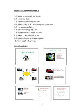 112
Information about the Green Car
1. It is an environmentally friendly car.
2. It uses less petrol.
3. It uses renewable energy sources.
4. It does not have to rely on expensive imported petrol.
5. It decreases air pollution.
6. It reduces the smog in the air.
7. It reduces the risk of health problems.
8. It does not contribute to acid rain.
9. It does not threaten animals and plants.
10. It reduces global warming.
Power Point Slides
Topic: Green Car
What is a Green Car?
An environmentally
friendly car
Helps protect the
environment
Uses less petrol
Uses renewable energy
TYPES OF
GREEN CARS
Hybrid Car
Electric Car
Biodiesel Car
Hydrogen Car
Hybrid Car - Uses a gas
engine with an electric motor
Electric Car - Uses an electric-
powered motor and a battery
Biodiesel Car - Uses
biodegradable fuel
Hydrogen Car - Uses
hydrogen
Benefits of Green Cars
1. Reduces air pollution
2. Cheaper to run
3. Reduces smog in the air
Benefits of Green Cars
4. Reduces health problems
5. Does not cause acid rain.
6. Does not harm plants and
animals
7. Reduces global warming
 