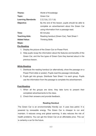 113
Theme: World of Knowledge
Topic: Green Car
Learning Standards: 2.2.2 (b), 2.3.1 (b)
Objective: By the end of the lesson, pupils should be able to
complete an advertisement about the Green Car
using information from a passage read.
Time: 60 minutes
Teaching Aids: Reading handout (Green Car), Task Sheet 1
Added Value: Thinking Skills
Steps:
Pre-Reading
1. Display the picture of the Green Car on Power Point.
2. Help pupils recap the information about the features and benefits of the
Green Car, and the five types of Green Cars they learned about in the
previous lesson.
While-Reading
1. Distribute the reading handout (or alternatively, show the passage on a
Power Point slide or poster). Pupils read the passage individually.
2. Pupils get into groups. Distribute Task Sheet 1 to each group. Pupils
use the information from the passage to complete the advertisement.
Post-Reading
1. When all the groups are done, they take turns to present their
completed advertisements to the class.
2. Check their answers and provide feedback.
Reading Handout
The Green Car is an environmentally friendly car. It uses less petrol. It is
powered by renewable energy. The Green Car is cheaper to run and
maintain. It reduces smog and global warming. It also reduces the risk of
health problems. You can get the Green Car at an affordable price. This car
is certainly a car for the future.
 