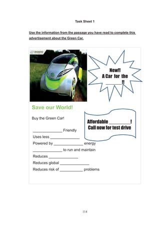 114
Task Sheet 1
Use the information from the passage you have read to complete this
advertisement about the Green Car.
Save our World!
Buy the Green Car!
______________ Friendly
Uses less ______________
Powered by ______________ energy
______________ to run and maintain
Reduces ______________
Reduces global ______________
Reduces risk of ___________ problems
Affordable ________!
Call now for test drive
New!!
A Car for the
______!!
 