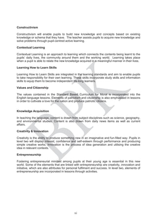 Constructivism
Constructivism will enable pupils to build new knowledge and concepts based on existing
knowledge or schema that they have. The teacher assists pupils to acquire new knowledge and
solve problems through pupil-centred active learning.
Contextual Learning
Contextual Learning is an approach to learning which connects the contents being learnt to the
pupils’ daily lives, the community around them and the working world. Learning takes place
when a pupil is able to relate the new knowledge acquired in a meaningful manner in their lives.
Learning How to Learn Skills
Learning How to Learn Skills are integrated in the learning standards and aim to enable pupils
to take responsibility for their own learning. These skills incorporate study skills and information
skills to equip them to become independent life-long learners.
Values and Citizenship
The values contained in the Standard Based Curriculum for Moral is incorporated into the
English language lessons. Elements of patriotism and citizenship is also emphasised in lessons
in order to cultivate a love for the nation and produce patriotic citizens.
Knowledge Acquisition
In teaching the language, content is drawn from subject disciplines such as science, geography,
and environmental studies. Content is also drawn from daily news items as well as current
affairs.
Creativity & Innovation
Creativity is the ability to produce something new in an imaginative and fun-filled way. Pupils in
level two will display interest, confidence and self-esteem through performance and producing
simple creative works. Innovation is the process of idea generation and utilising the creative
idea in relevant contexts.
Entrepreneurship
Fostering entrepreneurial mindset among pupils at their young age is essential in this new
world. Some of the elements that are linked with entrepreneurship are creativity, innovation and
initiative, which are also attributes for personal fulfilment and success. In level two, elements of
entrepreneurship are incorporated in lessons through activities.
xi
 