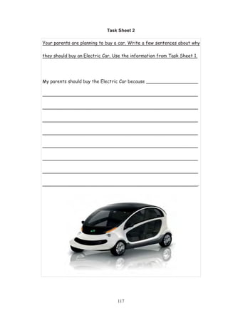 117
Task Sheet 2
Your parents are planning to buy a car. Write a few sentences about why
they should buy an Electric Car. Use the information from Task Sheet 1.
My parents should buy the Electric Car because __________________
______________________________________________________
______________________________________________________
______________________________________________________
______________________________________________________
______________________________________________________
______________________________________________________
______________________________________________________
______________________________________________________.
 
