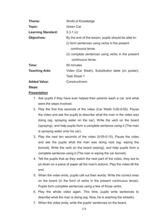 118
Theme: World of Knowledge
Topic: Green Car
Learning Standard: 5.3.1 (c)
Objectives: By the end of the lesson, pupils should be able to:
(i) form sentences using verbs in the present
continuous tense.
(ii) complete sentences using verbs in the present
continuous tense.
Time: 60 minutes
Teaching Aids: Video (Car Wash), Substitution table (on poster),
Task Sheet 1
Added Value: Constructivism
Steps:
Presentation
1. Ask pupils if they have ever helped their parents wash a car, and what
were the steps involved.
2. Play the first five seconds of the video (Car Wash 0:00-0:05). Pause
the video and ask the pupils to describe what the man in the video was
doing (eg. spraying water on the car). Write the verb on the board
(spraying), and help pupils form a complete sentence using it (The man
is spraying water onto his car).
3. Play the next ten seconds of the video (0:05-0:15). Pause the video
and ask the pupils what the man was doing next (eg. wiping the
bonnet). Write the verb on the board (wiping), and help pupils form a
complete sentence using it (The man is wiping the car bonnet).
4. Tell the pupils that as they watch the next part of the video, they are to
jot down on a piece of paper all the man's actions. Play the video till the
end.
5. When the video ends, pupils call out their words. Write the correct ones
on the board (in the form of verbs in the present continuous tense).
Pupils form complete sentences using a few of those verbs.
6. Play the whole video again. This time, pupils write sentences to
describe what the man is doing (eg. Now, he is washing the wheels).
7. When the video ends, write the pupils' sentences on the board.
 