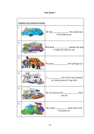 120
Task Sheet 1
Complete the sentences below.
1.
Mr Dali _____________ the windscreen
of his hybrid car.
2.
Miss Rose ____________ sponge and soap
to wash her electric car.
3.
The boys ___________ the hydrogen car.
4.
I ___________ the roof of my biodiesel
car using a piece of rag cloth.
5.
Mr Lim and his wife ____________ their
cell car.
6.
Mr Laban __________ some water onto
his green car.
 