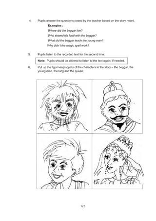 122
4. Pupils answer the questions posed by the teacher based on the story heard.
Examples :
Where did the beggar live?
Who shared his food with the beggar?
What did the beggar teach the young man?
Why didn’t the magic spell work?
5. Pupils listen to the recorded text for the second time.
Note: Pupils should be allowed to listen to the text again, if needed.
6. Put up the figurines/puppets of the characters in the story – the beggar, the
young man, the king and the queen.
 
