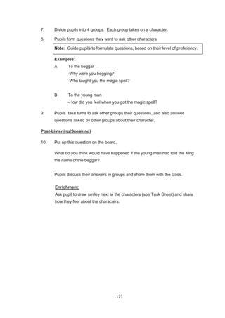 123
7. Divide pupils into 4 groups. Each group takes on a character.
8. Pupils form questions they want to ask other characters.
Note: Guide pupils to formulate questions, based on their level of proficiency.
Examples:
A To the beggar
-Why were you begging?
-Who taught you the magic spell?
B To the young man
-How did you feel when you got the magic spell?
9. Pupils take turns to ask other groups their questions, and also answer
questions asked by other groups about their character.
Post-Listening(Speaking)
10. Put up this question on the board.
What do you think would have happened if the young man had told the King
the name of the beggar?
Pupils discuss their answers in groups and share them with the class.
Enrichment:
Ask pupil to draw smiley next to the characters (see Task Sheet) and share
how they feel about the characters.
 