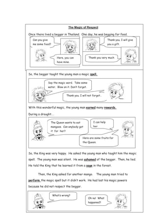 126
The Magic of Respect
Once there lived a beggar in Thailand. One day, he was begging for food.
So, the beggar taught the young man a magic spell.
With this wonderful magic, the young man earned many rewards.
During a drought…
So, the King was very happy. He asked the young man who taught him the magic
spell. The young man was silent. He was ashamed of the beggar. Then, he lied.
He told the King that he learned it from a sage in the forest.
Then, the King asked for another mango. The young man tried to
perform the magic spell but it didn’t work. He had lost his magic powers
because he did not respect the beggar.
Can you give
me some food?
Here, you can
have mine.
Here, you can have
mine
Thank you. I will give
you a gift.
Thank you. I will not forget..
Say the magic word. Take some
water. Blow on it. Don’t forget.
Thank you very much
The Queen wants to eat
mangoes. Can anybody get
it for her?
I can help
her.
Here are some fruits for
the Queen.
What’s wrong?
Oh no! What
happened?
 