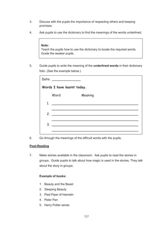 127
3. Discuss with the pupils the importance of respecting others and keeping
promises.
4. Ask pupils to use the dictionary to find the meanings of the words underlined.
5. Guide pupils to write the meaning of the underlined words in their dictionary
folio. (See the example below.)
6. Go through the meanings of the difficult words with the pupils.
Post-Reading
7. Make stories available in the classroom. Ask pupils to read the stories in
groups. Guide pupils to talk about how magic is used in the stories. They talk
about the story in groups.
Example of books:
1. Beauty and the Beast
2. Sleeping Beauty
3. Pied Piper of Hamelin
4. Peter Pan
5. Harry Potter series
Date: ______________
Words I have learnt today.
Word Meaning
1. __________________________________________
__________________________________________
2. __________________________________________
__________________________________________
3. __________________________________________
__________________________________________
Note:
Teach the pupils how to use the dictionary to locate the required words.
Guide the weaker pupils.
 