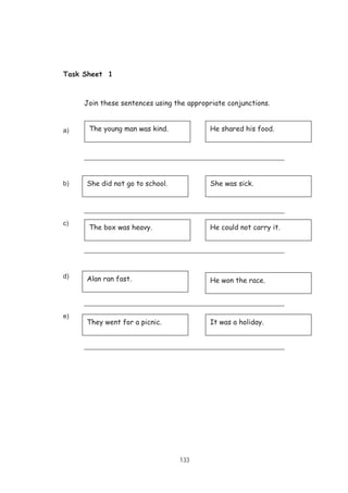 133
Task Sheet 1
Join these sentences using the appropriate conjunctions.
a)
________________________________________________________
b)
________________________________________________________
c)
________________________________________________________
d)
________________________________________________________
e)
________________________________________________________
The young man was kind. He shared his food.
She did not go to school. She was sick.
The box was heavy. He could not carry it.
Alan ran fast. He won the race.
They went for a picnic. It was a holiday.
 