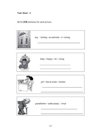 134
boy - holding – an umbrella – it –raining
___________________________________
girl – has an exam – studies
hard_____ _________________________________
___________________________________
grandfather – walks slowly - tired
______________________________
___________________________________
Task Sheet 2
Write ONE sentence for each picture.
baby – hungry – he – crying
_______________________________
___________________________________
 