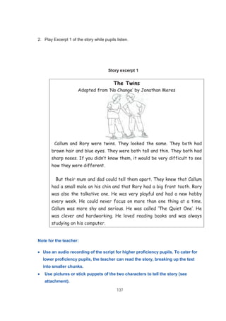 137
2. Play Excerpt 1 of the story while pupils listen.
Story excerpt 1
The Twins
Adapted from ‘No Change’ by Jonathan Meres
Callum and Rory were twins. They looked the same. They both had
brown hair and blue eyes. They were both tall and thin. They both had
sharp noses. If you didn’t know them, it would be very difficult to see
how they were different.
But their mum and dad could tell them apart. They knew that Callum
had a small mole on his chin and that Rory had a big front tooth. Rory
was also the talkative one. He was very playful and had a new hobby
every week. He could never focus on more than one thing at a time.
Callum was more shy and serious. He was called ‘The Quiet One’. He
was clever and hardworking. He loved reading books and was always
studying on his computer.
Note for the teacher:
Use an audio recording of the script for higher proficiency pupils. To cater for
lower proficiency pupils, the teacher can read the story, breaking up the text
into smaller chunks.
Use pictures or stick puppets of the two characters to tell the story (see
attachment).
 