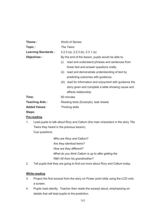143
Theme : World of Stories
Topic : The Twins
Learning Standards : 2.2.2 (a), 2.2.3 (b), 2.3.1 (a)
Objectives : By the end of the lesson, pupils would be able to:
(i) read and understand phrases and sentences from
linear text and answer questions orally;
(ii) read and demonstrate understanding of text by
predicting outcomes with guidance;
(iii) read for information and enjoyment with guidance the
story given and complete a table showing cause and
effects relationship.
Time: 60 minutes
Teaching Aids : Reading texts (Excerpts), task sheets
Added Values: Thinking skills
Steps:
Pre-reading
1. Lead pupils to talk about Rory and Callum (the main characters in the story The
Twins they heard in the previous lesson).
Cue questions:
Who are Rory and Callum?
Are they identical twins?
How are they different?
What do you think Callum is up to after getting the
RM1.00 from his grandmother?
2. Tell pupils that they are going to find out more about Rory and Callum today.
While-reading
3. Project the first excerpt from the story on Power point slide using the LCD onto
a screen.
4. Pupils read silently. Teacher then reads the excerpt aloud, emphasizing on
details that will lead pupils to the prediction.
 