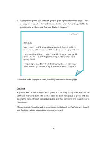 150
5. Pupils get into groups of 4 and each group is given a piece of mahjong paper. They
are assigned to be either Rory or Callum and write a short diary entry, guided by the
questions and word prompts. Example (Callum’s diary entry):
*Alternative tasks for pupils of lower proficiency attached in the next page.
Feedback
A ‘gallery walk’ is held – When each group is done, they put up their work on the
wall/board nearest to them. The teacher leads the class from group to group, and after
reading the diary entries of each group, pupils give their comments and suggestions for
improvement.
(The purpose of the gallery walk is to encourage pupils to edit each other’s work through
peer feedback, with an emphasis on language accuracy).
16 March
9.00 p.m.
Mum asked me if I wanted new football shoes. I said no
because my old ones are still fine. Rory was angry with me.
I was upset with Rory. I wish he would save his money. He
looks like he is planning something. I know what he is
going to do.
I’m going to stop Rory from taking my shoes. I will wear
them when I go to bed. Rory won’t know where they are.
 