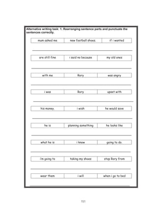 151
Alternative writing task: 1. Rearranging sentence parts and punctuate the
sentences correctly.
mum asked me new football shoes. if i wanted
_______________________________________________________
are still fine i said no because my old ones
_______________________________________________________
with me Rory was angry
_______________________________________________________
i was Rory upset with
_______________________________________________________
his money. i wish he would save
_______________________________________________________
he is planning something he looks like
_______________________________________________________
what he is i know going to do.
_______________________________________________________
i’m going to taking my shoes stop Rory from
_______________________________________________________
wear them i will when i go to bed
_______________________________________________________
 
