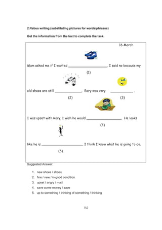 152
2.Rebus writing (substituting pictures for words/phrases)
Get the information from the text to complete the task.
16 March
Mum asked me if I wanted ___________________. I said no because my
(1)
old shoes are still _____________. Rory was very ___________ .
(2) (3)
I was upset with Rory. I wish he would _________________. He looks
(4)
like he is ____________________. I think I know what he is going to do.
(5)
Suggested Answer:
1. new shoes / shoes
2. fine / new / in good condition
3. upset / angry / mad
4. save some money / save
5. up to something / thinking of something / thinking
 