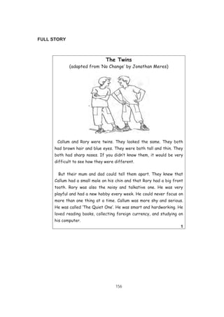 156
FULL STORY
The Twins
(adapted from ‘No Change’ by Jonathan Meres)
Callum and Rory were twins. They looked the same. They both
had brown hair and blue eyes. They were both tall and thin. They
both had sharp noses. If you didn’t know them, it would be very
difficult to see how they were different.
But their mum and dad could tell them apart. They knew that
Callum had a small mole on his chin and that Rory had a big front
tooth. Rory was also the noisy and talkative one. He was very
playful and had a new hobby every week. He could never focus on
more than one thing at a time. Callum was more shy and serious.
He was called ‘The Quiet One’. He was smart and hardworking. He
loved reading books, collecting foreign currency, and studying on
his computer.
1
 