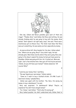 157
One day, Callum and Rory’s grandma gave each of them one
ringgit. “Thanks, Gran,” said Callum. But Rory said nothing. He was
already thinking what he was going to buy with the money. Gran
smiled. “Don’t spend it all right away, boys,” she said. There was a
mischievous grin on Rory’s face. The twins’ mum knew that Rory
was up to something. He was easily excited, especially by money.
As soon as Gran left, Rory headed for the door. Callum asked
him, “Where are we going, Rory?” Cory didn’t reply. He had
already gone. Mum knew exactly where they were going. Rory was
going to the shop to spend the money he had just been given by
Grandma. Callum was going with him. As it turned out, Mum was
right. Just a few minutes later, Rory got off his bicycle and said,
“Callum, do you still have your money?” Callum answered, “Of
course! Why?”
2
“Lend me your money then,” said Rory.
”No way! Spend your own money,” Callum replied.
“Come on, I want to buy a football sticker. It’s RM 2 each. I
need more money,” pleaded Rory.
Callum was upset with his brother. “No, Rory. I’m saving my
money to buy a skateboard,” he said.
Rory was surprised. “A skateboard? Whoa! They’re so
expensive! You don’t have enough money!”
“Ya, I know,” said Callum. “That’s why I’m saving up!”
Rory looked puzzled. He didn’t understand why Callum liked to
 