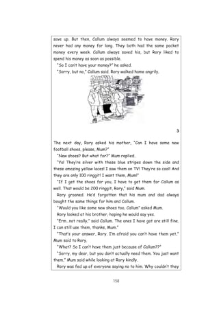 158
save up. But then, Callum always seemed to have money. Rory
never had any money for long. They both had the same pocket
money every week. Callum always saved his, but Rory liked to
spend his money as soon as possible.
“So I can’t have your money?” he asked.
“Sorry, but no,” Callum said. Rory walked home angrily.
3
The next day, Rory asked his mother, “Can I have some new
football shoes, please, Mum?”
“New shoes? But what for?” Mum replied.
“Ya! They’re silver with these blue stripes down the side and
these amazing yellow laces! I saw them on TV! They’re so cool! And
they are only 100 ringgit! I want them, Mum!”
“If I get the shoes for you, I have to get them for Callum as
well. That would be 200 ringgit, Rory,” said Mum.
Rory groaned. He’d forgotten that his mum and dad always
bought the same things for him and Callum.
“Would you like some new shoes too, Callum” asked Mum.
Rory looked at his brother, hoping he would say yes.
“Erm…not really,” said Callum. The ones I have got are still fine.
I can still use them, thanks, Mum.”
“That’s your answer, Rory. I’m afraid you can’t have them yet,”
Mum said to Rory.
“What? So I can’t have them just because of Callum??”
“Sorry, my dear, but you don’t actually need them. You just want
them,” Mum said while looking at Rory kindly.
Rory was fed up of everyone saying no to him. Why couldn’t they
 