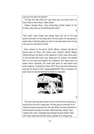 159
just give him what he wanted?
“I’ll buy the new shoes for you when your old shoes start to
have holes in them, Rory,” Mum added.
Hmmm, thought Rory. Very interesting. Callum looked at his
brother. Rory was up to something! But what?
4
That night, when Callum was asleep, Rory got out of his bed
quietly and went to the living room. He had a plan. He was going to
make holes in Callum’s shoes so that his parents would have to buy
new ones for the both of them!
Rory walked to the porch. Dad’s, Mum’s, Callum’s and Rory’s
shoes were all there. But where were Callum’s shoes? Maybe
Callum had put his shoes in the cupboard in their room. Rory went
to the kitchen and took a big, sharp pair of scissors. He walked
back to his room and opened the cupboard, but there were no
shoes there. Suddenly, the room light went on, and Callum said
while laughing, “Looking for these, Ror?” Rory saw that Callum was
wearing his shoes in bed. “Aaaaaaaaghhhhh!!!” Rory screamed. He
went back to bed and started to think of a new plan.
5
The next morning, Rory stood in front of the mirror and drew a
mole on his chin with a magic pen. He was going to pretend to be
Callum and ask his parents for the new shoes. He went downstairs
and said good morning to his dad. “Good morning, Callum,” Dad
replied with a grin. Yeeessss, Dad thought he was Callum! “Dad,
can I have some new football shoes, please? I’ve changed my
 