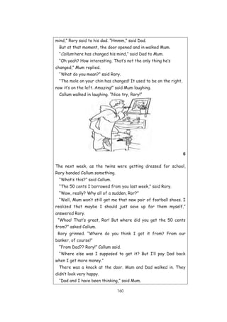 160
mind,” Rory said to his dad. “Hmmm,” said Dad.
But at that moment, the door opened and in walked Mum.
“Callum here has changed his mind,” said Dad to Mum.
“Oh yeah? How interesting. That’s not the only thing he’s
changed,” Mum replied.
“What do you mean?” said Rory.
“The mole on your chin has changed! It used to be on the right,
now it’s on the left. Amazing!” said Mum laughing.
Callum walked in laughing. “Nice try, Rory!”
6
The next week, as the twins were getting dressed for school,
Rory handed Callum something.
“What’s this?” said Callum.
“The 50 cents I borrowed from you last week,” said Rory.
“Wow, really? Why all of a sudden, Ror?”
“Well, Mum won’t still get me that new pair of football shoes. I
realized that maybe I should just save up for them myself,”
answered Rory.
“Whoa! That’s great, Ror! But where did you get the 50 cents
from?” asked Callum.
Rory grinned. “Where do you think I got it from? From our
banker, of course!”
“From Dad?? Rory!” Callum said.
“Where else was I supposed to get it? But I’ll pay Dad back
when I get more money.”
There was a knock at the door. Mum and Dad walked in. They
didn’t look very happy.
“Dad and I have been thinking,” said Mum.
 