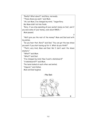 161
“Really? What about?” said Rory, nervously.
“Those shoes you want,” said Mum.
“Ah, but Mum, I’ve changed my mind…” began Rory.
But Mum didn’t let him finish.
“Rory, if you stop spending all your pocket money so fast, and if
you save some of your money, even about RM20...”
Mum paused.
7
“We’ll give you the rest of the money!” Mum and Dad said with
big smiles.
“Do you hear that, Rory?” said Dad. “You can get the new shoes
you want if you start saving up for it. What do you think?”
“That’s very kind, Mum and Dad. But I don’t want the shoes
anymore.”
“What?” said Mum.
“What?” said Dad.
“I’ve changed my mind. Now I want a skateboard!”
“A skateboard??” said Mum.
The twins looked at each other and smiled.
“Copycat,” said Callum.
Mum and Dad laughed.
-The End-
8
 