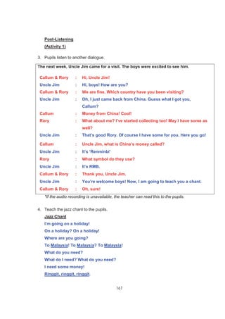 167
Post-Listening
(Activity 1)
3. Pupils listen to another dialogue.
*If the audio recording is unavailable, the teacher can read this to the pupils.
4. Teach the jazz chant to the pupils.
Jazz Chant
I’m going on a holiday!
On a holiday? On a holiday!
Where are you going?
To Malaysia! To Malaysia? To Malaysia!
What do you need?
What do I need? What do you need?
I need some money!
Ringgit, ringgit, ringgit.
The next week, Uncle Jim came for a visit. The boys were excited to see him.
Callum & Rory : Hi, Uncle Jim!
Uncle Jim : Hi, boys! How are you?
Callum & Rory : We are fine. Which country have you been visiting?
Uncle Jim : Oh, I just came back from China. Guess what I got you,
Callum?
Callum : Money from China! Cool!
Rory : What about me? I’ve started collecting too! May I have some as
well?
Uncle Jim : That’s good Rory. Of course I have some for you. Here you go!
Callum : Uncle Jim, what is China’s money called?
Uncle Jim : It’s ‘Renminbi’
Rory : What symbol do they use?
Uncle Jim : It’s RMB.
Callum & Rory : Thank you, Uncle Jim.
Uncle Jim : You’re welcome boys! Now, I am going to teach you a chant.
Callum & Rory : Oh, sure!
 