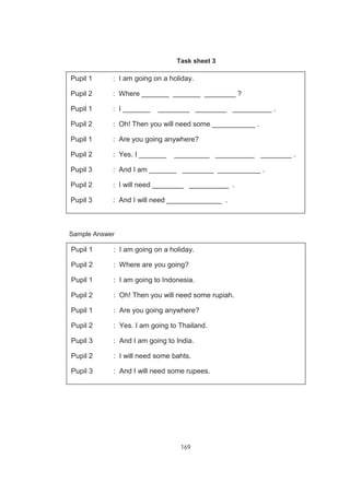 169
Task sheet 3
A sample of the completed dialogue
Sample Answer
Pupil 1 : I am going on a holiday.
Pupil 2 : Where _______ _______ ________ ?
Pupil 1 : I _______ ________ ________ __________ .
Pupil 2 : Oh! Then you will need some ___________ .
Pupil 1 : Are you going anywhere?
Pupil 2 : Yes. I _______ _________ __________ ________ .
Pupil 3 : And I am _______ ________ ___________ .
Pupil 2 : I will need ________ __________ .
Pupil 3 : And I will need ______________ .
Pupil 1 : I am going on a holiday.
Pupil 2 : Where are you going?
Pupil 1 : I am going to Indonesia.
Pupil 2 : Oh! Then you will need some rupiah.
Pupil 1 : Are you going anywhere?
Pupil 2 : Yes. I am going to Thailand.
Pupil 3 : And I am going to India.
Pupil 2 : I will need some bahts.
Pupil 3 : And I will need some rupees.
 