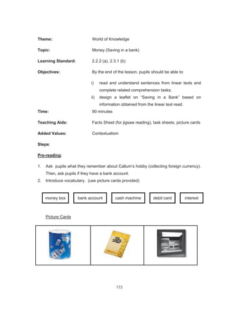 173
Theme: World of Knowledge
Topic: Money (Saving in a bank)
Learning Standard: 2.2.2 (a), 2.3.1 (b)
Objectives: By the end of the lesson, pupils should be able to:
i) read and understand sentences from linear texts and
complete related comprehension tasks;
ii) design a leaflet on “Saving in a Bank” based on
information obtained from the linear text read.
Time: 90 minutes
Teaching Aids: Facts Sheet (for jigsaw reading), task sheets, picture cards
Added Values: Contextualism
Steps:
Pre-reading:
1. Ask pupils what they remember about Callum’s hobby (collecting foreign currency).
Then, ask pupils if they have a bank account.
2. Introduce vocabulary. (use picture cards provided)
money box bank account cash machine debit card interest
Picture Cards
 