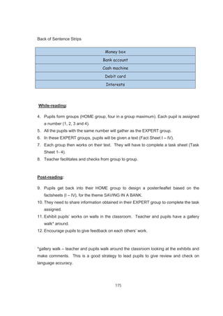 175
Back of Sentence Strips
Money box
Bank account
Cash machine
Debit card
Interests
While-reading:
4. Pupils form groups (HOME group, four in a group maximum). Each pupil is assigned
a number (1, 2, 3 and 4).
5. All the pupils with the same number will gather as the EXPERT group.
6. In these EXPERT groups, pupils will be given a text (Fact Sheet I – IV).
7. Each group then works on their text. They will have to complete a task sheet (Task
Sheet 1- 4).
8. Teacher facilitates and checks from group to group.
Post-reading:
9. Pupils get back into their HOME group to design a poster/leaflet based on the
factsheets (I – IV), for the theme SAVING IN A BANK.
10. They need to share information obtained in their EXPERT group to complete the task
assigned.
11. Exhibit pupils’ works on walls in the classroom. Teacher and pupils have a gallery
walk* around.
12. Encourage pupils to give feedback on each others’ work.
*gallery walk – teacher and pupils walk around the classroom looking at the exhibits and
make comments. This is a good strategy to lead pupils to give review and check on
language accuracy.
 