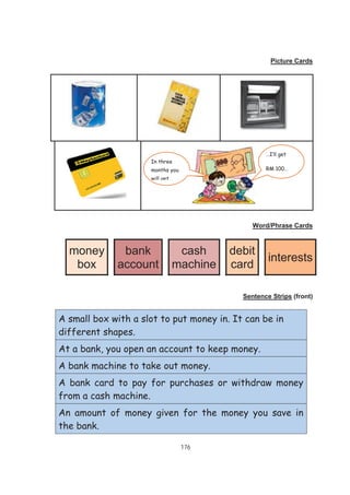 176
Picture Cards
Word/Phrase Cards
money
box
bank
account
cash
machine
debit
card
interests
Sentence Strips (front)
A small box with a slot to put money in. It can be in
different shapes.
At a bank, you open an account to keep money.
A bank machine to take out money.
A bank card to pay for purchases or withdraw money
from a cash machine.
An amount of money given for the money you save in
the bank.
…I’ll get
RM 100…
In three
months you
will get…
 