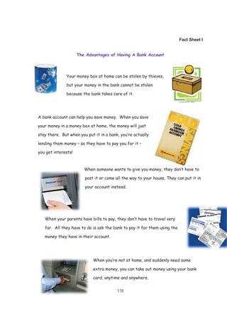 178
Fact Sheet I
The Advantages of Having A Bank Account
Your money box at home can be stolen by thieves,
but your money in the bank cannot be stolen
because the bank takes care of it.
A bank account can help you save money. When you save
your money in a money box at home, the money will just
stay there. But when you put it in a bank, you’re actually
lending them money – so they have to pay you for it –
you get interests!
When someone wants to give you money, they don’t have to
post it or come all the way to your house. They can put it in
your account instead.
When your parents have bills to pay, they don’t have to travel very
far. All they have to do is ask the bank to pay it for them using the
money they have in their account.
When you’re not at home, and suddenly need some
extra money, you can take out money using your bank
card, anytime and anywhere.
 