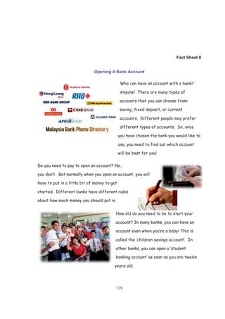 179
Fact Sheet II
Opening A Bank Account
Who can have an account with a bank?
Anyone! There are many types of
accounts that you can choose from:
saving, fixed deposit, or current
accounts. Different people may prefer
different types of accounts. So, once
you have chosen the bank you would like to
use, you need to find out which account
will be best for you!
Do you need to pay to open an account? No,
you don’t. But normally when you open an account, you will
have to put in a little bit of money to get
started. Different banks have different rules
about how much money you should put in.
How old do you need to be to start your
account? In many banks, you can have an
account even when you’re a baby! This is
called the ‘children savings account’. In
other banks, you can open a ‘student
banking account’ as soon as you are twelve
years old.
 