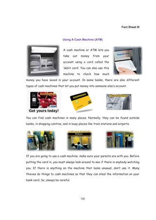 180
Fact Sheet III
Using A Cash Machine (ATM)
A cash machine or ATM lets you
take out money from your
account using a card called the
‘debit card’. You can also use this
machine to check how much
money you have saved in your account. In some banks, there are also different
types of cash machines that let you put money into someone else’s account.
You can find cash machines in many places. Normally, they can be found outside
banks, in shopping centres, and in busy places like train stations and airports.
If you are going to use a cash machine, make sure your parents are with you. Before
putting the card in, you must always look around to see if there is anybody watching
you. If there is anything on the machine that looks unusual, don’t use it. Many
thieves do things to cash machines so that they can steal the information on your
bank card. So, always be careful.
 