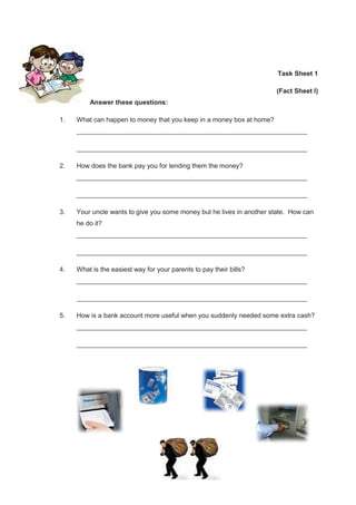 182
Task Sheet 1
(Fact Sheet I)
Answer these questions:
1. What can happen to money that you keep in a money box at home?
_______________________________________________________________
_______________________________________________________________
2. How does the bank pay you for lending them the money?
_______________________________________________________________
_______________________________________________________________
3. Your uncle wants to give you some money but he lives in another state. How can
he do it?
_______________________________________________________________
_______________________________________________________________
4. What is the easiest way for your parents to pay their bills?
_______________________________________________________________
_______________________________________________________________
5. How is a bank account more useful when you suddenly needed some extra cash?
_______________________________________________________________
_______________________________________________________________
 