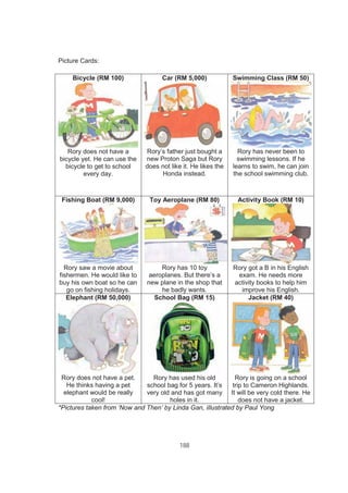 188
Picture Cards:
Bicycle (RM 100)
Rory does not have a
bicycle yet. He can use the
bicycle to get to school
every day.
Car (RM 5,000)
Rory’s father just bought a
new Proton Saga but Rory
does not like it. He likes the
Honda instead.
Swimming Class (RM 50)
Rory has never been to
swimming lessons. If he
learns to swim, he can join
the school swimming club.
Fishing Boat (RM 9,000)
Rory saw a movie about
fishermen. He would like to
buy his own boat so he can
go on fishing holidays.
Toy Aeroplane (RM 80)
Rory has 10 toy
aeroplanes. But there’s a
new plane in the shop that
he badly wants.
Activity Book (RM 10)
Rory got a B in his English
exam. He needs more
activity books to help him
improve his English.
Elephant (RM 50,000)
Rory does not have a pet.
He thinks having a pet
elephant would be really
cool!
School Bag (RM 15)
Rory has used his old
school bag for 5 years. It’s
very old and has got many
holes in it.
Jacket (RM 40)
Rory is going on a school
trip to Cameron Highlands.
It will be very cold there. He
does not have a jacket.
*Pictures taken from ‘Now and Then’ by Linda Gan, iIlustrated by Paul Yong
 