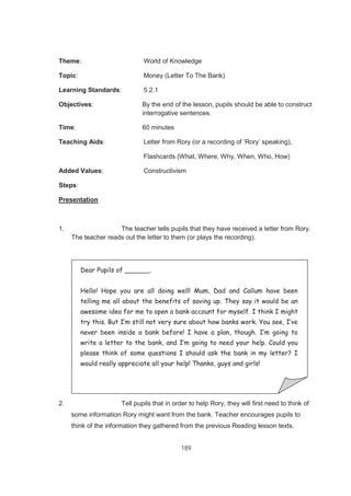 189
Theme: World of Knowledge
Topic: Money (Letter To The Bank)
Learning Standards: 5.2.1
Objectives: By the end of the lesson, pupils should be able to construct
interrogative sentences.
Time: 60 minutes
Teaching Aids: Letter from Rory (or a recording of ‘Rory’ speaking),
Flashcards (What, Where, Why, When, Who, How)
Added Values: Constructivism
Steps:
Presentation
1. The teacher tells pupils that they have received a letter from Rory.
The teacher reads out the letter to them (or plays the recording).
Rory
2. Tell pupils that in order to help Rory, they will first need to think of
some information Rory might want from the bank. Teacher encourages pupils to
think of the information they gathered from the previous Reading lesson texts.
Dear Pupils of ______,
Hello! Hope you are all doing well! Mum, Dad and Callum have been
telling me all about the benefits of saving up. They say it would be an
awesome idea for me to open a bank account for myself. I think I might
try this. But I’m still not very sure about how banks work. You see, I’ve
never been inside a bank before! I have a plan, though. I’m going to
write a letter to the bank, and I’m going to need your help. Could you
please think of some questions I should ask the bank in my letter? I
would really appreciate all your help! Thanks, guys and girls!
 