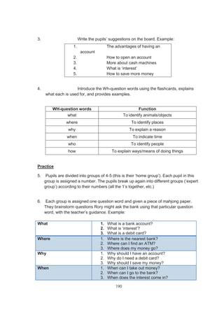 190
3. Write the pupils’ suggestions on the board. Example:
1. The advantages of having an
account
2. How to open an account
3. More about cash machines
4. What is ‘interest’
5. How to save more money
4. Introduce the Wh-question words using the flashcards, explains
what each is used for, and provides examples.
WH-question words Function
what To identify animals/objects
where To identify places
why To explain a reason
when To indicate time
who To identify people
how To explain ways/means of doing things
Practice
5. Pupils are divided into groups of 4-5 (this is their ‘home group’). Each pupil in this
group is assigned a number. The pupils break up again into different groups (‘expert
group’) according to their numbers (all the 1’s together, etc.)
6. Each group is assigned one question word and given a piece of mahjong paper.
They brainstorm questions Rory might ask the bank using that particular question
word, with the teacher’s guidance. Example:
What 1. What is a bank account?
2. What is ‘interest’?
3. What is a debit card?
Where 1. Where is the nearest bank?
2. Where can I find an ATM?
3. Where does my money go?
Why 1. Why should I have an account?
2. Why do I need a debit card?
3. Why should I save my money?
When 1. When can I take out money?
2. When can I go to the bank?
3. When does the interest come in?
 
