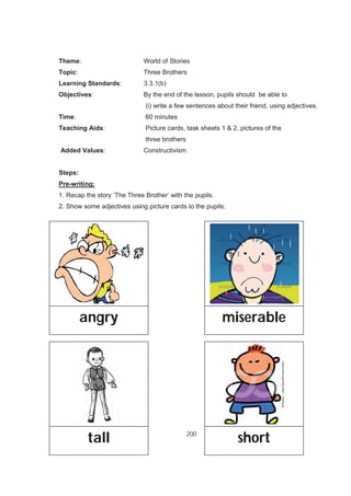 200
Theme: World of Stories
Topic: Three Brothers
Learning Standards: 3.3.1(b)
Objectives: By the end of the lesson, pupils should be able to
(i) write a few sentences about their friend, using adjectives.
Time: 60 minutes
Teaching Aids: Picture cards, task sheets 1 & 2, pictures of the
three brothers
Added Values: Constructivism
Steps:
Pre-writing:
1. Recap the story ‘The Three Brother’ with the pupils.
2. Show some adjectives using picture cards to the pupils:
angry miserable
tall short
 