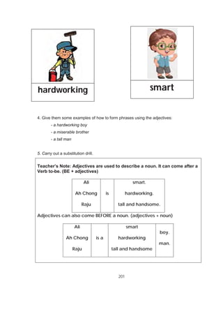 201
4. Give them some examples of how to form phrases using the adjectives:
- a hardworking boy
- a miserable brother
- a tall man
5. Carry out a substitution drill.
Teacher’s Note: Adjectives are used to describe a noun. It can come after a
Verb to-be. (BE + adjectives)
Ali
Ah Chong
Raju
is
smart.
hardworking.
tall and handsome.
Adjectives can also come BEFORE a noun. (adjectives + noun)
Ali
Ah Chong
Raju
is a
smart
hardworking
tall and handsome
boy.
man.
hardworking smart
 