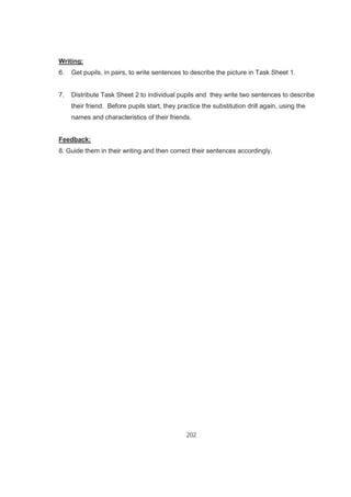 202
Writing:
6. Get pupils, in pairs, to write sentences to describe the picture in Task Sheet 1.
7. Distribute Task Sheet 2 to individual pupils and they write two sentences to describe
their friend. Before pupils start, they practice the substitution drill again, using the
names and characteristics of their friends.
Feedback:
8. Guide them in their writing and then correct their sentences accordingly.
 