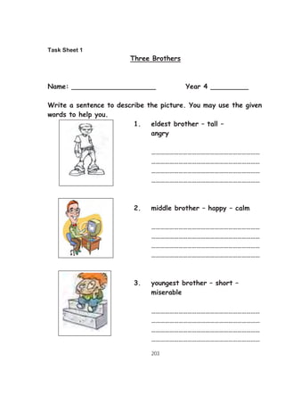 203
Task Sheet 1
Three Brothers
Name: ____________________ Year 4 _________
Write a sentence to describe the picture. You may use the given
words to help you.
1. eldest brother – tall –
angry
………………………………………………………………
………………………………………………………………
………………………………………………………………
………………………………………………………………
2. middle brother – happy – calm
………………………………………………………………
………………………………………………………………
………………………………………………………………
………………………………………………………………
3. youngest brother – short –
miserable
………………………………………………………………
………………………………………………………………
………………………………………………………………
………………………………………………………………
 