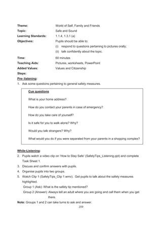 209
Theme: World of Self, Family and Friends
Topic: Safe and Sound
Learning Standards: 1.1.4, 1.3.1 (a)
Objectives: Pupils should be able to:
(i) respond to questions pertaining to pictures orally;
(ii) talk confidently about the topic.
Time: 60 minutes
Teaching Aids: Pictures, worksheets, PowerPoint
Added Values: Values and Citizenship
Steps:
Pre- listening:
1. Ask some questions pertaining to general safety measures.
Cue questions
While-Listening:
2. Pupils watch a video clip on ‘How to Stay Safe’ (SafetyTips_Listening.ppt) and complete
Task Sheet 1.
3. Discuss and confirm answers with pupils.
4. Organise pupils into two groups.
5. Watch Clip 1 (SafetyTips_Clip 1.wmv). Get pupils to talk about the safety measures
highlighted.
Group 1 (Ask): What is the safety tip mentioned?
Group 2 (Answer): Always tell an adult where you are going and call them when you get
there.
Note: Groups 1 and 2 can take turns to ask and answer.
Cue questions
What is your home address?
How do you contact your parents in case of emergency?
How do you take care of yourself?
Is it safe for you to walk alone? Why?
Would you talk strangers? Why?
What would you do if you were separated from your parents in a shopping complex?
 