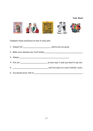 211
Task Sheet
Complete these sentences on how to stay safe.
1. Always tell ________________________ where you are going.
2. Make sure someone you trust knows ________________________________.
3. Always __________________________________________.
4. Pick out _______________________ on your way in case you need to use one.
5. ______________________________ and turn back to a more familiar route.
6. You should never talk to _________________________________________.
 