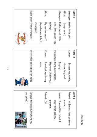 212
CueCards
Card1
Stranger:Hello,littlegirl.
Alicia:(keepsquiet)
Stranger:Hello,sweetlittle
girl.Whyaren’tyou
talking?
Alicia:MymothersaysI
shouldnevertalkto
strangers.
(walkawayfromstrangers)
Card2
Kumar:Excuseme,Uncle,
pleasehelpme!
(crying)
Policeman:Sure,noproblem.
HowcanIhelpyou?
Kumar:Iamlookingformy
mom.
(gotothepolicemenforhelp)
Card3
Friend:HiEunice,let’sgofora
movie.
Eunice:IwouldliketobutI
mustfirstaskmy
parents.
Friend:Ok.
(alwaystellanadultwhereyou
aregoing)
 
