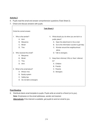 214
Activity 2
6. Pupils read the email and answer comprehension questions (Task Sheet 2).
7. Check and discuss answers with pupils.
Task Sheet 2
Circle the correct answer.
1. Who is the sender?
A. Amri
B. Maryanne
C. Minah
D. Tina
2. Who received the email?
A. Maryanne
B. Minah
C. Tina
D. Amri
3. What is the email about?
A. Where I live
B. Buddy system
C. Safety tips
D. Do not talk to strangers
4. What should you do when you are lost in a
public place?
A. Open the attachment in the e-mail.
B. Go to the information counter to get help.
C. Wonder around the neighbourhood
alone.
D. Talk to strangers.
5. Keep them informed. Who is ‘them’ referred
to?
A. Children
B. Friends
C. Parents
D. Strangers
Post-Reading
6. Distribute blank email template to pupils. Pupils write an email to a friend (or to you).
Note: Emphasize on the email addresses, sender and receiver.
Alternatively if the internet is available, get pupils to send an email to you.
 