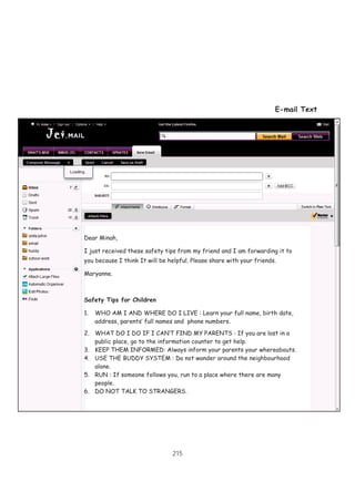 215
E-mail Text
Dear Minah,
I just received these safety tips from my friend and I am forwarding it to
you because I think It will be helpful. Please share with your friends.
Maryanne.
Safety Tips for Children
1. WHO AM I AND WHERE DO I LIVE : Learn your full name, birth date,
address, parents’ full names and phone numbers.
2. WHAT DO I DO IF I CAN’T FIND MY PARENTS : If you are lost in a
public place, go to the information counter to get help.
3. KEEP THEM INFORMED: Always inform your parents your whereabouts.
4. USE THE BUDDY SYSTEM : Do not wander around the neighbourhood
alone.
5. RUN : If someone follows you, run to a place where there are many
people.
6. DO NOT TALK TO STRANGERS.
 