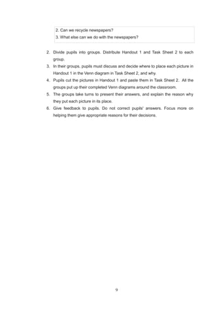 9
2. Can we recycle newspapers?
3. What else can we do with the newspapers?
2. Divide pupils into groups. Distribute Handout 1 and Task Sheet 2 to each
group.
3. In their groups, pupils must discuss and decide where to place each picture in
Handout 1 in the Venn diagram in Task Sheet 2, and why.
4. Pupils cut the pictures in Handout 1 and paste them in Task Sheet 2. All the
groups put up their completed Venn diagrams around the classroom.
5. The groups take turns to present their answers, and explain the reason why
they put each picture in its place.
6. Give feedback to pupils. Do not correct pupils' answers. Focus more on
helping them give appropriate reasons for their decisions.
 